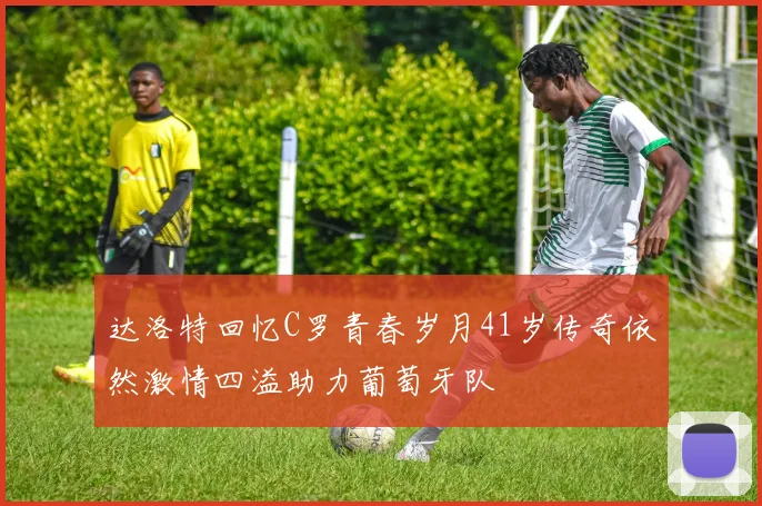 达洛特回忆C罗青春岁月41岁传奇依然激情四溢助力葡萄牙队