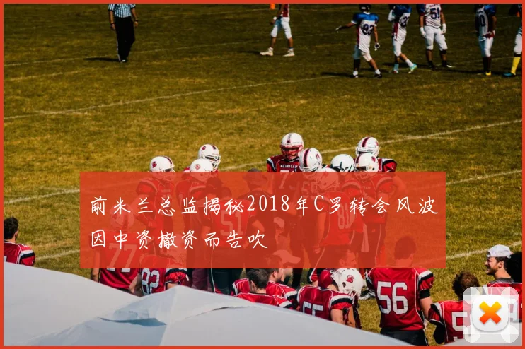 前米兰总监揭秘2018年C罗转会风波因中资撤资而告吹
