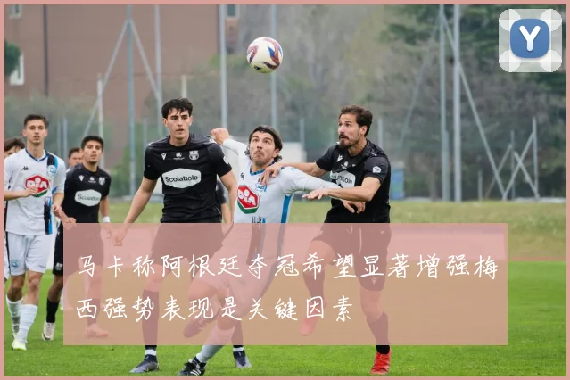 马卡称阿根廷夺冠希望显著增强梅西强势表现是关键因素