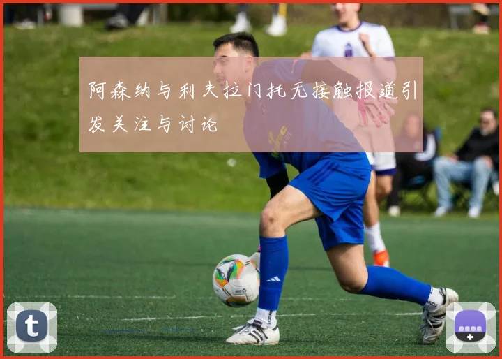 阿森纳与利夫拉门托无接触报道引发关注与讨论