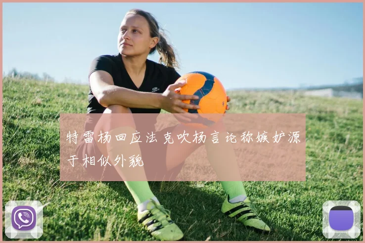 特雷杨回应法克吹杨言论称嫉妒源于相似外貌