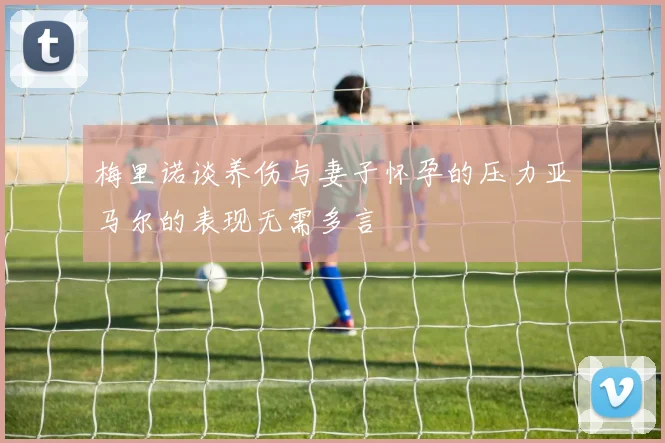 梅里诺谈养伤与妻子怀孕的压力亚马尔的表现无需多言