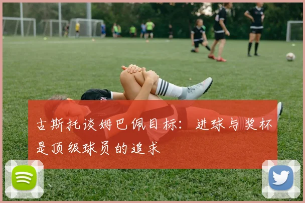 古斯托谈姆巴佩目标：进球与奖杯是顶级球员的追求