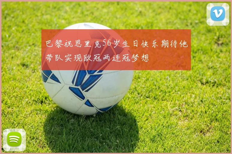 巴黎祝恩里克56岁生日快乐期待他带队实现欧冠两连冠梦想