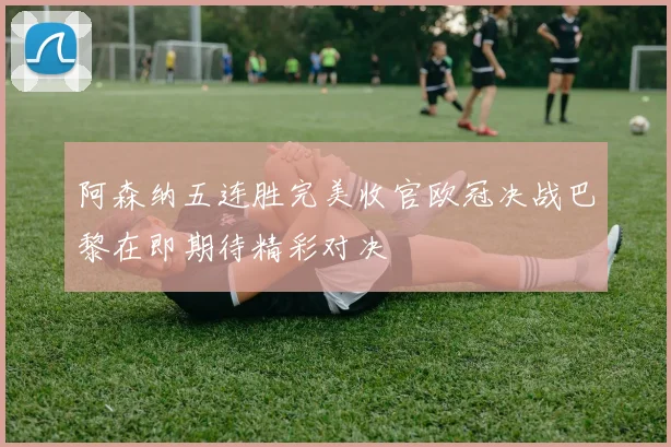阿森纳五连胜完美收官欧冠决战巴黎在即期待精彩对决