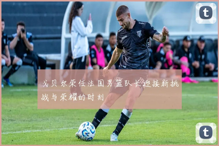 戈贝尔荣任法国男篮队长迎接新挑战与荣耀的时刻