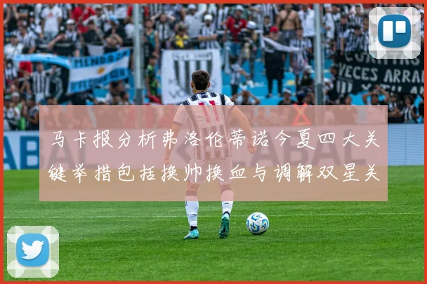 马卡报分析弗洛伦蒂诺今夏四大关键举措包括换帅换血与调解双星关系