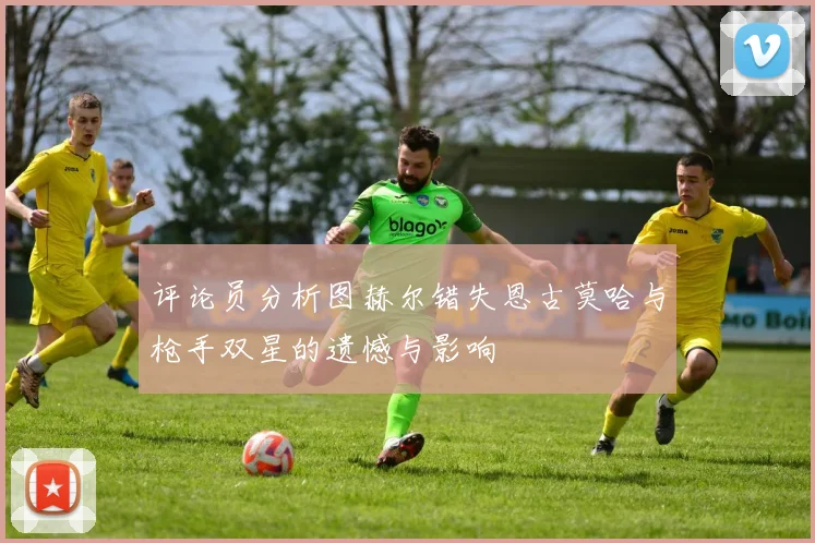 评论员分析图赫尔错失恩古莫哈与枪手双星的遗憾与影响